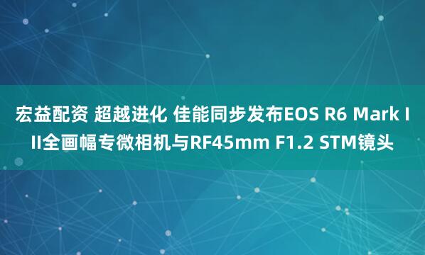 宏益配资 超越进化 佳能同步发布EOS R6 Mark III全画幅专微相机与RF45mm F1.2 STM镜头