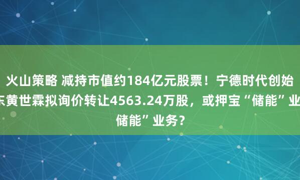 火山策略 减持市值约184亿元股票！宁德时代创始股东黄世霖拟询价转让4563.24万股，或押宝“储能”业务？