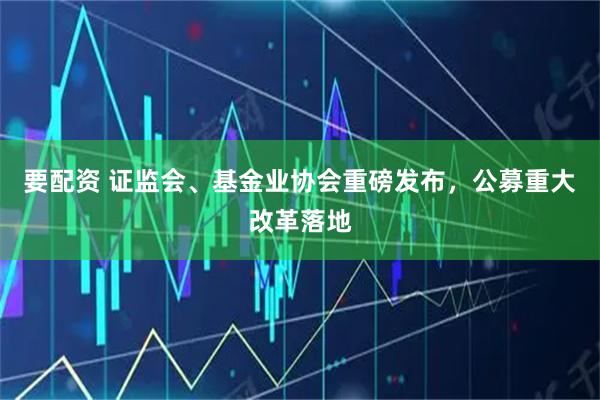 要配资 证监会、基金业协会重磅发布，公募重大改革落地