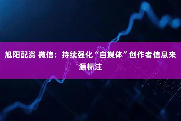 旭阳配资 微信：持续强化“自媒体”创作者信息来源标注